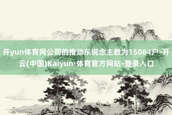 开yun体育网公司的推动东说念主数为15084户-开云(中国)Kaiyun·体育官方网站-登录入口