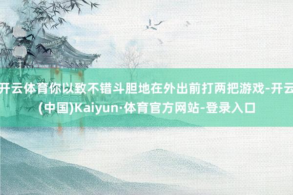 开云体育你以致不错斗胆地在外出前打两把游戏-开云(中国)Kaiyun·体育官方网站-登录入口