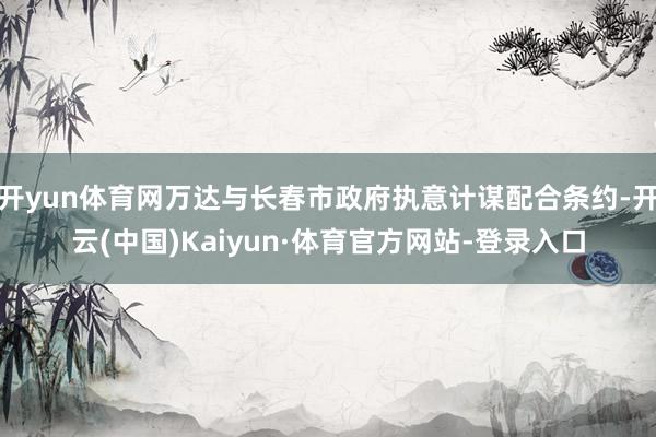 开yun体育网万达与长春市政府执意计谋配合条约-开云(中国)Kaiyun·体育官方网站-登录入口