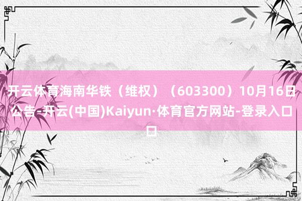 开云体育海南华铁（维权）（603300）10月16日公告-开云(中国)Kaiyun·体育官方网站-登录入口