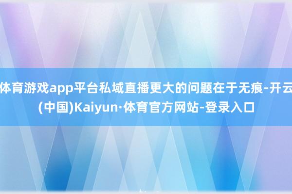 体育游戏app平台私域直播更大的问题在于无痕-开云(中国)Kaiyun·体育官方网站-登录入口
