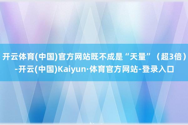 开云体育(中国)官方网站既不成是“天量”（超3倍）-开云(中国)Kaiyun·体育官方网站-登录入口