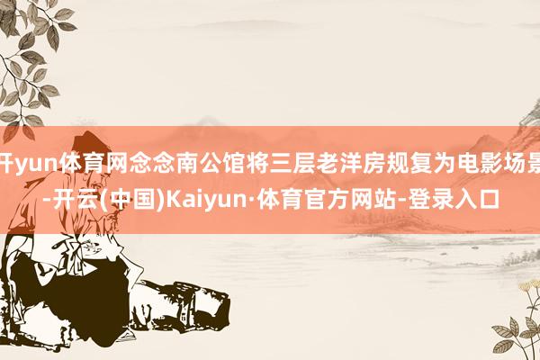 开yun体育网念念南公馆将三层老洋房规复为电影场景-开云(中国)Kaiyun·体育官方网站-登录入口