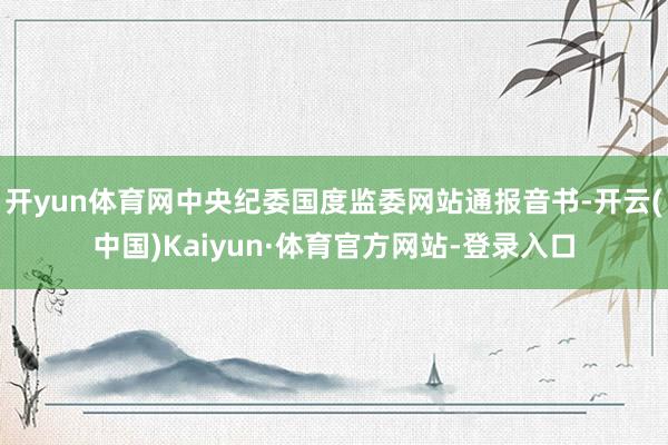 开yun体育网中央纪委国度监委网站通报音书-开云(中国)Kaiyun·体育官方网站-登录入口