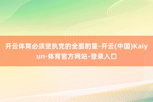 开云体育必须坚执党的全面酌量-开云(中国)Kaiyun·体育官方网站-登录入口